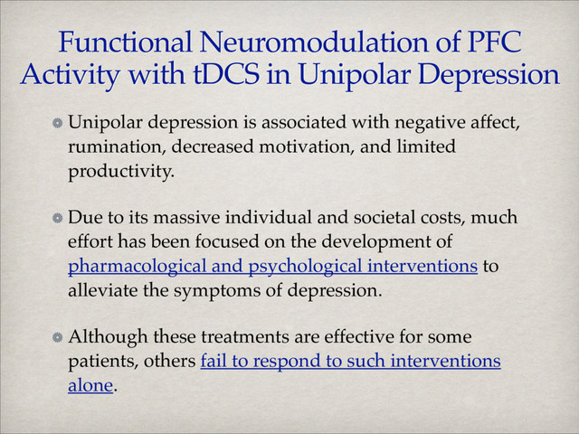Functional Neuromodulation of PFC
Activity with tDCS in Unipolar Depression
Unipolar depression is associated with negative affect,
rumination, decreased motivation, and limited
productivity.!
Due to its massive individual and societal costs, much
effort has been focused on the development of
pharmacological and psychological interventions to
alleviate the symptoms of depression. !
Although these treatments are effective for some
patients, others fail to respond to such interventions
alone.
