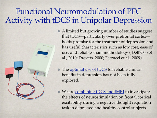 A limited but growing number of studies suggest
that tDCS—particularly over prefrontal cortex—
holds promise for the treatment of depression and
has useful characteristics such as low cost, ease of
use, and reliable sham methodology ( Dell’Oso et
al., 2010; Drevets, 2000; Ferrucci et al., 2009).!
The optimal use of tDCS for reliable clinical
beneﬁts in depression has not been fully
explored. !
We are combining tDCS and fMRI to investigate
the effects of neurostimulation on frontal cortical
excitability during a negative thought regulation
task in depressed and healthy control subjects.
Functional Neuromodulation of PFC
Activity with tDCS in Unipolar Depression
