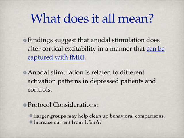 What does it all mean?
Findings suggest that anodal stimulation does
alter cortical excitability in a manner that can be
captured with fMRI.!
Anodal stimulation is related to different
activation patterns in depressed patients and
controls.!
Protocol Considerations:!
Larger groups may help clean up behavioral comparisons.	

Increase current from 1.5mA?
