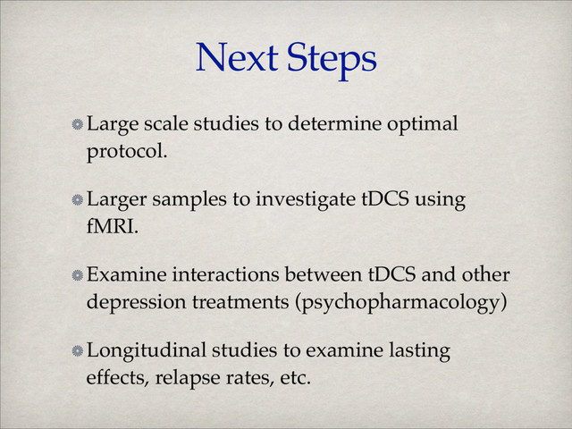 Next Steps
Large scale studies to determine optimal
protocol.!
Larger samples to investigate tDCS using
fMRI.!
Examine interactions between tDCS and other
depression treatments (psychopharmacology)!
Longitudinal studies to examine lasting
effects, relapse rates, etc.
