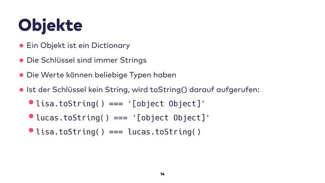 14
Objekte
•Ein Objekt ist ein Dictionary
•Die Schlüssel sind immer Strings
•Die Werte können beliebige Typen haben
•Ist der Schlüssel kein String, wird toString() darauf aufgerufen:
•lisa.toString() === '[object Object]'
•lucas.toString() === '[object Object]'
•lisa.toString() === lucas.toString()
