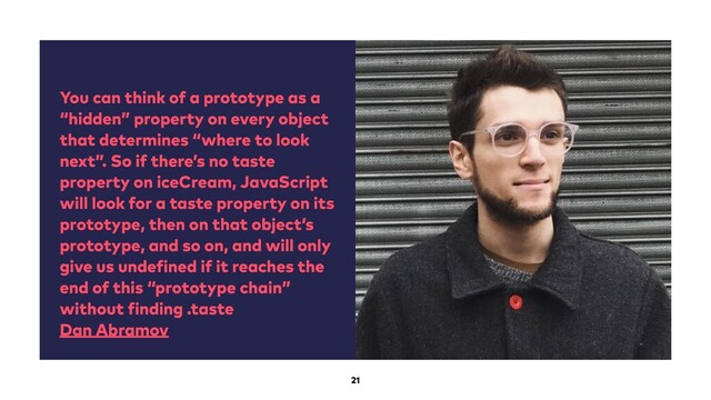 You can think of a prototype as a
“hidden” property on every object
that determines “where to look
next”. So if there’s no taste
property on iceCream, JavaScript
will look for a taste property on its
prototype, then on that object’s
prototype, and so on, and will only
give us undefined if it reaches the
end of this “prototype chain”
without finding .taste
Dan Abramov
21
