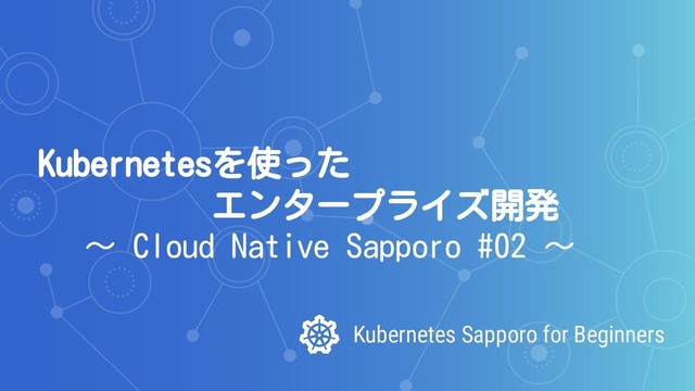 Kubernetes Sapporo for Beginners
Kubernetesを使った
エンタープライズ開発
～ Cloud Native Sapporo #02 ～
