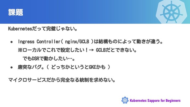 Kubernetes Sapporo for Beginners
課題
Kubernetesだって完璧じゃない。
● Ingress Controller( nginx/GCLB )は結構ものによって動きが違う。
※ローカルでこれで設定したい！→ GCLBだとできない。
　でもDSRで動かしたい…。
● 唐突なバグ。( どっちかというとGKEかも )
マイクロサービスだから完全なる統制を求めない。
