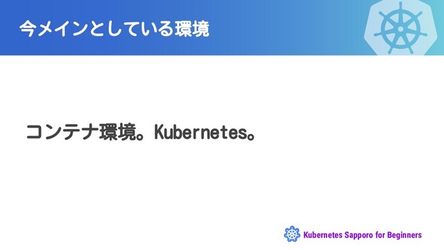 Kubernetes Sapporo for Beginners
今メインとしている環境
コンテナ環境。Kubernetes。
