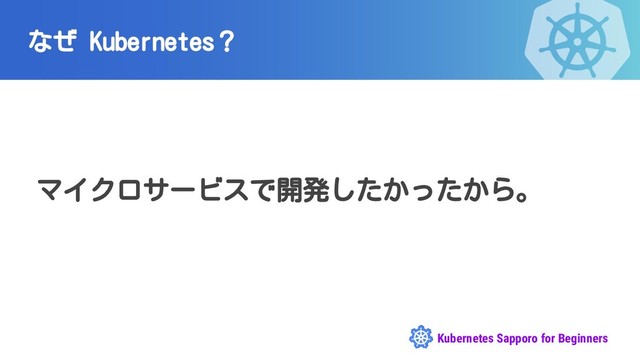 Kubernetes Sapporo for Beginners
なぜ Kubernetes？
マイクロサービスで開発したかったから。
