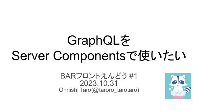 GraphQLを
Server Componentsで使いたい
BARフロントえんどう #1
2023.10.31
Ohnishi Taro(@taroro_tarotaro)
