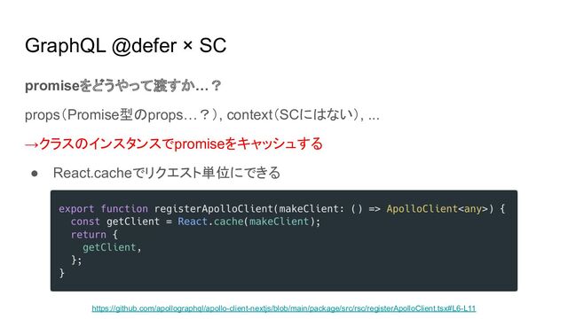 GraphQL @defer × SC
promiseをどうやって渡すか…？
props（Promise型のprops…？）, context（SCにはない）, ...
→クラスのインスタンスでpromiseをキャッシュする
● React.cacheでリクエスト単位にできる
https://github.com/apollographql/apollo-client-nextjs/blob/main/package/src/rsc/registerApolloClient.tsx#L6-L11
