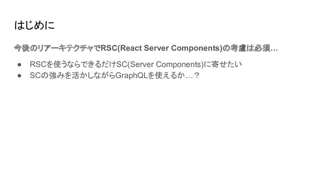 はじめに
今後のリアーキテクチャでRSC(React Server Components)の考慮は必須…
● RSCを使うならできるだけSC(Server Components)に寄せたい
● SCの強みを活かしながらGraphQLを使えるか…？
