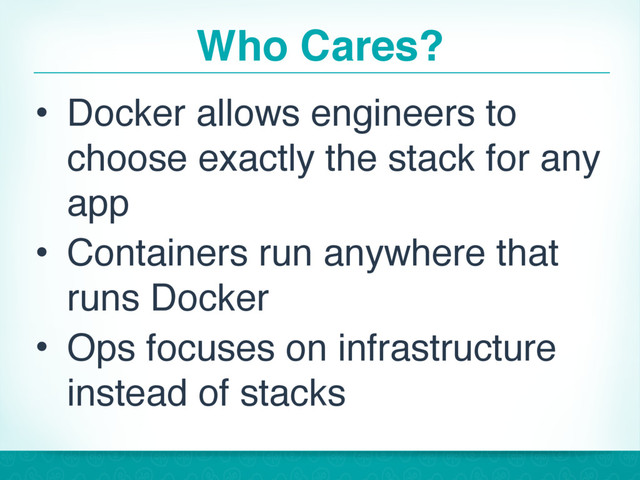 Who Cares?
• Docker allows engineers to
choose exactly the stack for any
app
• Containers run anywhere that
runs Docker
• Ops focuses on infrastructure
instead of stacks
12
