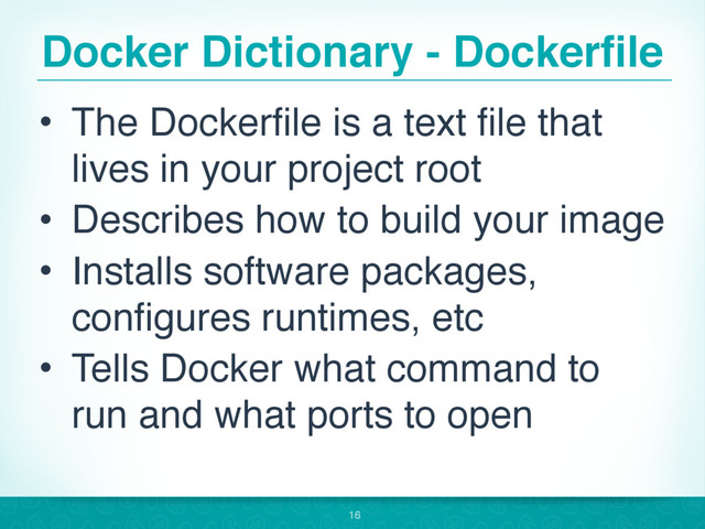 Docker Dictionary - Dockerfile
• The Dockerfile is a text file that
lives in your project root
• Describes how to build your image
• Installs software packages,
configures runtimes, etc
• Tells Docker what command to
run and what ports to open
16
