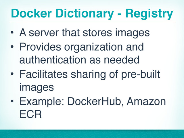 Docker Dictionary - Registry
• A server that stores images
• Provides organization and
authentication as needed
• Facilitates sharing of pre-built
images
• Example: DockerHub, Amazon
ECR
17
