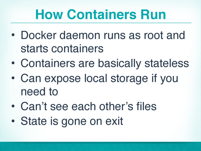 How Containers Run
• Docker daemon runs as root and
starts containers
• Containers are basically stateless
• Can expose local storage if you
need to
• Can’t see each other’s files
• State is gone on exit
20
