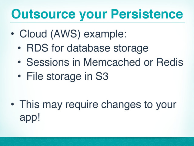 Outsource your Persistence
• Cloud (AWS) example:
• RDS for database storage
• Sessions in Memcached or Redis
• File storage in S3
• This may require changes to your
app!
21
