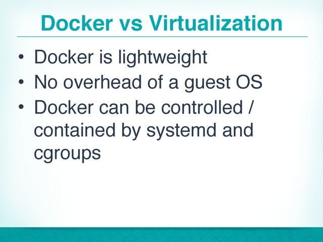 Docker vs Virtualization
• Docker is lightweight
• No overhead of a guest OS
• Docker can be controlled /
contained by systemd and
cgroups
22
