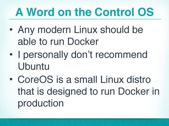 A Word on the Control OS
• Any modern Linux should be
able to run Docker
• I personally don’t recommend
Ubuntu
• CoreOS is a small Linux distro
that is designed to run Docker in
production
25
