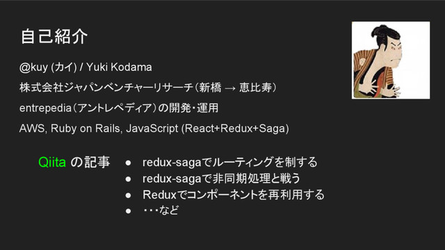 自己紹介
@kuy (カイ) / Yuki Kodama
株式会社ジャパンベンチャーリサーチ（新橋 → 恵比寿）
entrepedia（アントレペディア）の開発・運用
AWS, Ruby on Rails, JavaScript (React+Redux+Saga)
● redux-sagaでルーティングを制する
● redux-sagaで非同期処理と戦う
● Reduxでコンポーネントを再利用する
● ・・・など
Qiita の記事
