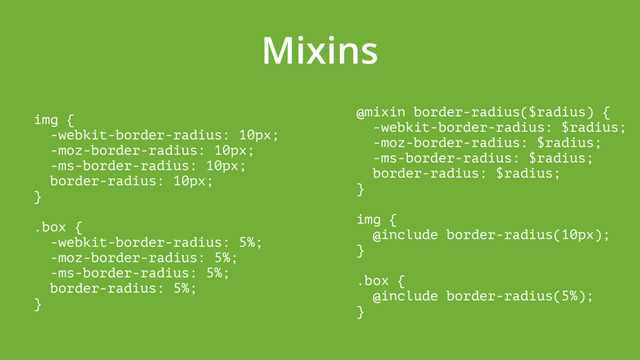 Mixins
img { 
-webkit-border-radius: 10px; 
-moz-border-radius: 10px; 
-ms-border-radius: 10px; 
border-radius: 10px; 
} 
 
.box { 
-webkit-border-radius: 5%; 
-moz-border-radius: 5%; 
-ms-border-radius: 5%; 
border-radius: 5%; 
}
@mixin border-radius($radius) { 
-webkit-border-radius: $radius; 
-moz-border-radius: $radius; 
-ms-border-radius: $radius; 
border-radius: $radius; 
} 
 
img { 
@include border-radius(10px); 
} 
 
.box { 
@include border-radius(5%); 
}
