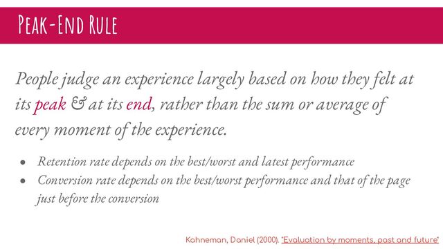 People judge an experience largely based on how they felt at
its peak & at its end, rather than the sum or average of
every moment of the experience.
● Retention rate depends on the best/worst and latest performance
● Conversion rate depends on the best/worst performance and that of the page
just before the conversion
Peak-End Rule
Kahneman, Daniel (2000). "Evaluation by moments, past and future"
