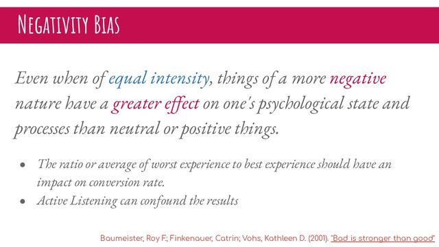 Negativity Bias
Even when of equal intensity, things of a more negative
nature have a greater eﬀect on one's psychological state and
processes than neutral or positive things.
● The ratio or average of worst experience to best experience should have an
impact on conversion rate.
● Active Listening can confound the results
Baumeister, Roy F
.; Finkenauer, Catrin; Vohs, Kathleen D. (2001). "Bad is stronger than good"
