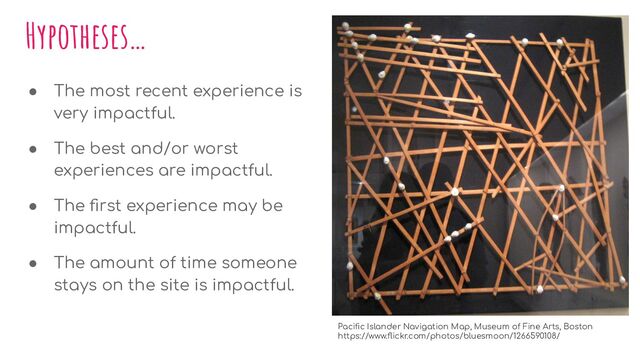 Hypotheses…
● The most recent experience is
very impactful.
● The best and/or worst
experiences are impactful.
● The ﬁrst experience may be
impactful.
● The amount of time someone
stays on the site is impactful.
Paciﬁc Islander Navigation Map, Museum of Fine Arts, Boston
https://www.ﬂickr.com/photos/bluesmoon/1266590108/
