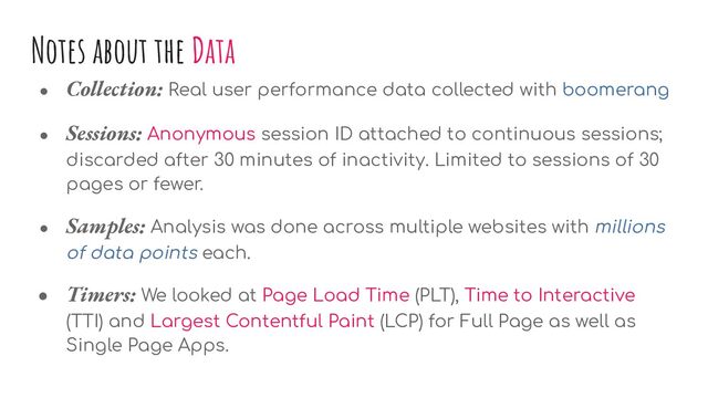 ● Collection: Real user performance data collected with boomerang
● Sessions: Anonymous session ID attached to continuous sessions;
discarded after 30 minutes of inactivity. Limited to sessions of 30
pages or fewer.
● Samples: Analysis was done across multiple websites with millions
of data points each.
● Timers: We looked at Page Load Time (PLT), Time to Interactive
(TTI) and Largest Contentful Paint (LCP) for Full Page as well as
Single Page Apps.
Notes about the Data
