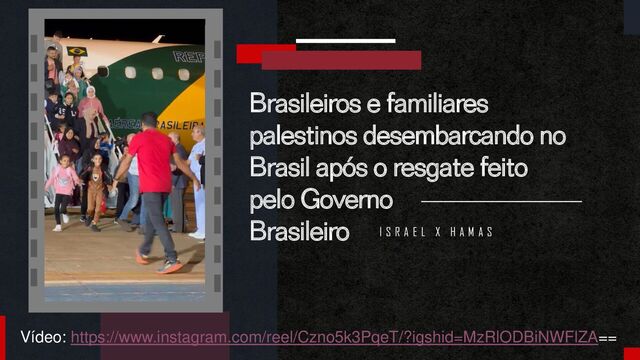 Brasileiros e familiares
palestinos desembarcando no
Brasil após o resgate feito
pelo Governo
Brasileiro I S R A E L X H A M A S
Vídeo: https://www.instagram.com/reel/Czno5k3PqeT/?igshid=MzRlODBiNWFlZA==
