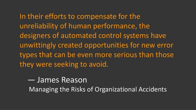 In their efforts to compensate for the
unreliability of human performance, the
designers of automated control systems have
unwittingly created opportunities for new error
types that can be even more serious than those
they were seeking to avoid.
— James Reason
Managing the Risks of Organizational Accidents
