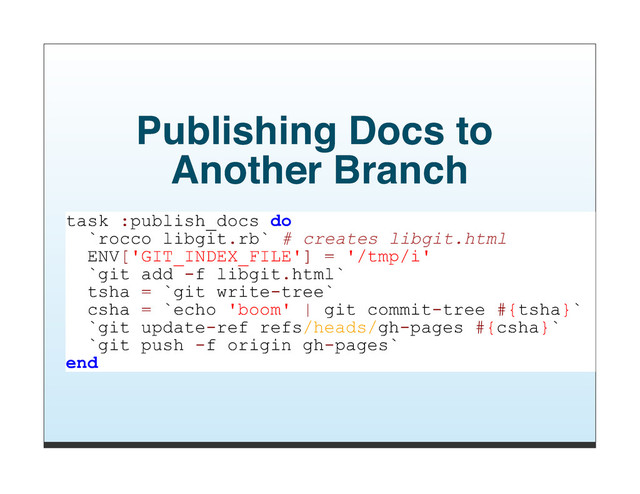 Publishing Docs to
Another Branch
task :publish_docs do
`rocco libgit.rb` # creates libgit.html
ENV['GIT_INDEX_FILE'] = '/tmp/i'
`git add -f libgit.html`
tsha = `git write-tree`
csha = `echo 'boom' | git commit-tree #{tsha}`
`git update-ref refs/heads/gh-pages #{csha}`
`git push -f origin gh-pages`
end
