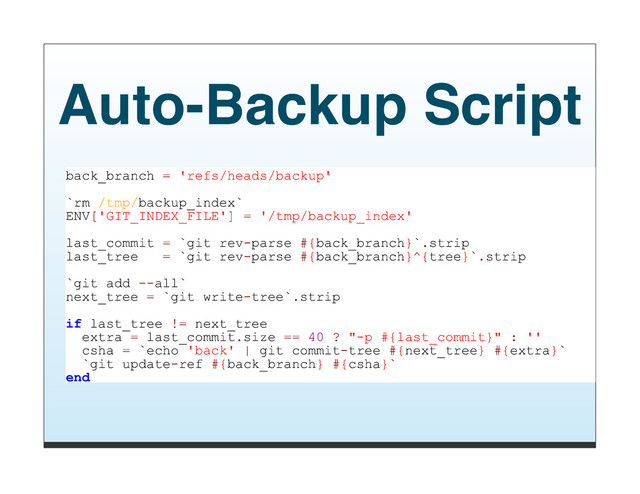 Auto-Backup Script
back_branch = 'refs/heads/backup'
`rm /tmp/backup_index`
ENV['GIT_INDEX_FILE'] = '/tmp/backup_index'
last_commit = `git rev-parse #{back_branch}`.strip
last_tree = `git rev-parse #{back_branch}^{tree}`.strip
`git add --all`
next_tree = `git write-tree`.strip
if last_tree != next_tree
extra = last_commit.size == 40 ? "-p #{last_commit}" : ''
csha = `echo 'back' | git commit-tree #{next_tree} #{extra}`
`git update-ref #{back_branch} #{csha}`
end
