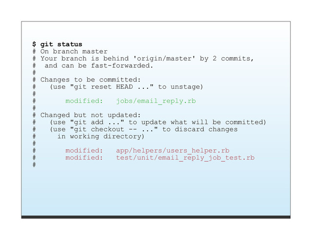 $ git status
# On branch master
# Your branch is behind 'origin/master' by 2 commits,
# and can be fast-forwarded.
#
# Changes to be committed:
# (use "git reset HEAD ..." to unstage)
#
# modified: jobs/email_reply.rb
#
# Changed but not updated:
# (use "git add ..." to update what will be committed)
# (use "git checkout -- ..." to discard changes
# in working directory)
#
# modified: app/helpers/users_helper.rb
# modified: test/unit/email_reply_job_test.rb
#
