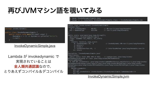 package invoke.dynamic;


public class InvokeDynamicSimple {


public static void main(String[] args) {


Runnable r = () -> System.out.println("Hello");


r.run();


}


}
❯ javac InvokeDynamicSimple.java


❯ javap -v -s -constants InvokeDynamicSimple.class > InvokeDynamicSimple.jvm
public class invoke.dynamic.InvokeDynamicSimple


Constant Pool:


#2 = InvokeDynamic #0:#23 // #0:run:()Ljava/lang/Runnable;


#23 = NameAndType #35:#36 // run:()Ljava/lang/Runnable;


:


{


public static void main(java.lang.String[]);


descriptor: ([Ljava/lang/String;)V


flags: (0x0009) ACC_PUBLIC, ACC_STATIC


Code:


stack=1, locals=2, args_size=1


0: invokedynamic #2, 0 // InvokeDynamic #0:run:()Ljava/lang/Runnable;


5: astore_1


6: aload_1


7: invokeinterface #3, 1 // InterfaceMethod java/lang/Runnable.run:()V


12: return


}


SourceFile: "InvokeDynamicSimple.java"


InnerClasses:


public static final #50= #49 of #53; // Lookup=class java/lang/invoke/
MethodHandles$Lookup of class java/lang/invoke/MethodHandles


BootstrapMethods:


0: #20 REF_invokeStatic java/lang/invoke/LambdaMetafactory.metafactory:(Ljava/lang/invoke/
MethodHandles$Lookup;Ljava/lang/String;Ljava/lang/invoke/MethodType;Ljava/lang/invoke/
MethodType;Ljava/lang/invoke/MethodHandle;Ljava/lang/invoke/MethodType;)Ljava/lang/invoke/
CallSite;


Method arguments:


#21 ()V


#22 REF_invokeStatic invoke/dynamic/InvokeDynamicSimple.lambda$main$0:()V


#21 ()V
*OWPLF%ZOBNJD4JNQMFKBWB
*OWPLF%ZOBNJD4JNQMFKWN
-BNCEB͕JOWPLFEZOBNJDͰ
࣮ݱ͞Ε͍ͯΔ͜ͱ͸
શਓྨڞ௨ೝࣝͳͷͰɺ
ͱΓ͋͑ͣίϯύΠϧˍσίϯύΠϧ
࠶ͼ+7.ϚγϯޠΛ೷͍ͯΈΔ
