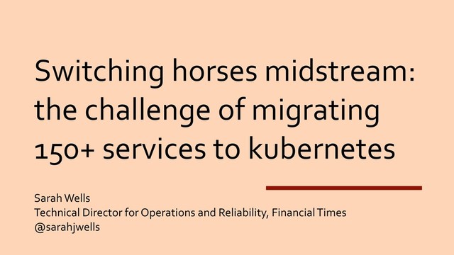Switching horses midstream:
the challenge of migrating
150+ services to kubernetes
Sarah Wells
Technical Director for Operations and Reliability, Financial Times
@sarahjwells
