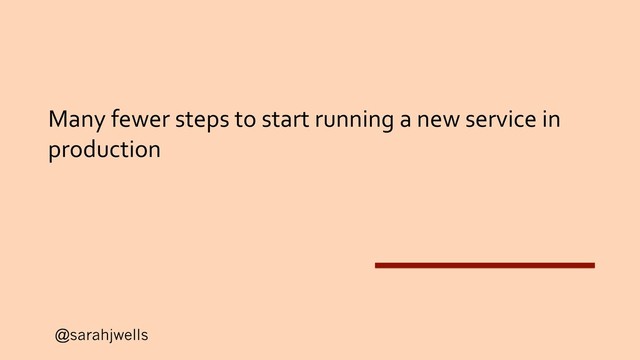 @sarahjwells
Many fewer steps to start running a new service in
production
