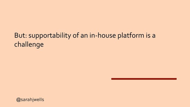 @sarahjwells
But: supportability of an in-house platform is a
challenge
