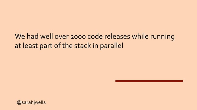 @sarahjwells
We had well over 2000 code releases while running
at least part of the stack in parallel
