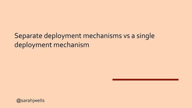 @sarahjwells
Separate deployment mechanisms vs a single
deployment mechanism
