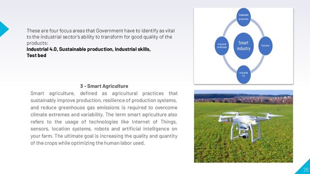 26
These are four focus areas that Government have to identify as vital
to the industrial sector’s ability to transform for good quality of the
products:
Industrial 4.0, Sustainable production, Industrial skills,
Test bed
3 - Smart Agriculture
Smart agriculture, deﬁned as agricultural practices that
sustainably improve production, resilience of production systems,
and reduce greenhouse gas emissions is required to overcome
climate extremes and variability. The term smart agriculture also
refers to the usage of technologies like Internet of Things,
sensors, location systems, robots and artiﬁcial intelligence on
your farm. The ultimate goal is increasing the quality and quantity
of the crops while optimizing the human labor used.
