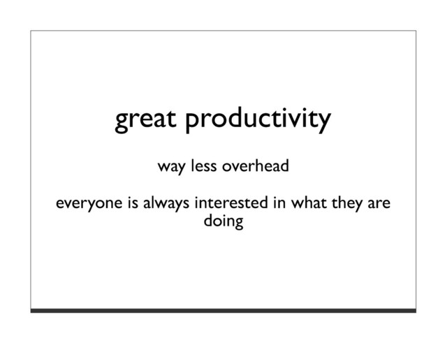 great productivity
way less overhead
everyone is always interested in what they are
doing
