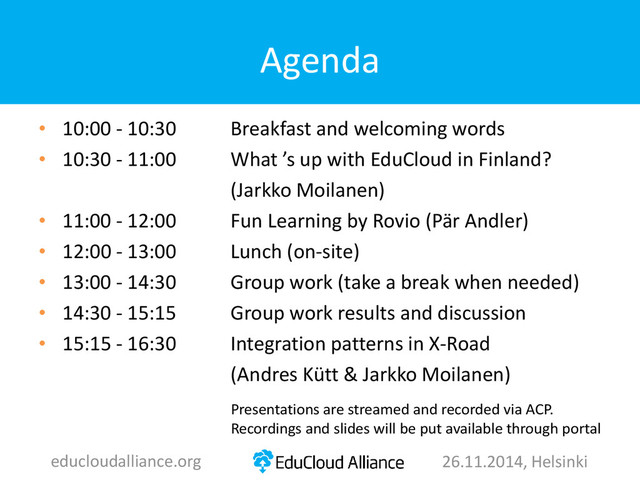 Agenda
• 10:00 - 10:30 Breakfast and welcoming words
• 10:30 - 11:00 What ’s up with EduCloud in Finland?
(Jarkko Moilanen)
• 11:00 - 12:00 Fun Learning by Rovio (Pär Andler)
• 12:00 - 13:00 Lunch (on-site)
• 13:00 - 14:30 Group work (take a break when needed)
• 14:30 - 15:15 Group work results and discussion
• 15:15 - 16:30 Integration patterns in X-Road
(Andres Kütt & Jarkko Moilanen)
educloudalliance.org 26.11.2014, Helsinki
Presentations are streamed and recorded via ACP.
Recordings and slides will be put available through portal
