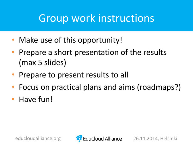 Group work instructions
• Make use of this opportunity!
• Prepare a short presentation of the results
(max 5 slides)
• Prepare to present results to all
• Focus on practical plans and aims (roadmaps?)
• Have fun!
educloudalliance.org 26.11.2014, Helsinki
