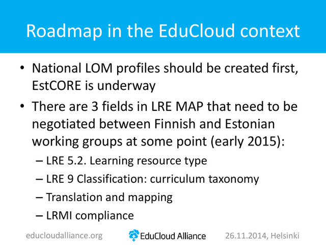 Roadmap in the EduCloud context
• National LOM profiles should be created first,
EstCORE is underway
• There are 3 fields in LRE MAP that need to be
negotiated between Finnish and Estonian
working groups at some point (early 2015):
– LRE 5.2. Learning resource type
– LRE 9 Classification: curriculum taxonomy
– Translation and mapping
– LRMI compliance
educloudalliance.org 26.11.2014, Helsinki
