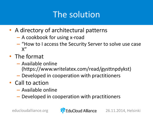 The solution
• A directory of architectural patterns
– A cookbook for using x-road
– “How to I access the Security Server to solve use case
X”
• The format
– Available online
(https://www.writelatex.com/read/gysttnpdykst)
– Developed in cooperation with practitioners
• Call to action
– Available online
– Developed in cooperation with practitioners
educloudalliance.org 26.11.2014, Helsinki
