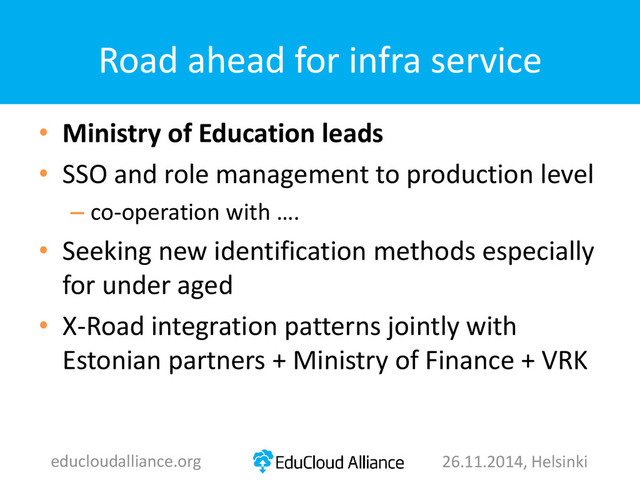 Road ahead for infra service
• Ministry of Education leads
• SSO and role management to production level
– co-operation with ….
• Seeking new identification methods especially
for under aged
• X-Road integration patterns jointly with
Estonian partners + Ministry of Finance + VRK
educloudalliance.org 26.11.2014, Helsinki
