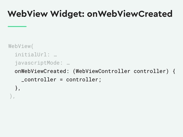 WebView Widget: onWebViewCreated
WebView(
initialUrl: …
javascriptMode: …
onWebViewCreated: (WebViewController controller) {
_controller = controller;
},
),
