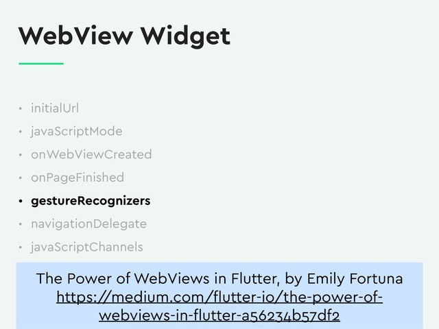 WebView Widget
• initialUrl
• javaScriptMode
• onWebViewCreated
• onPageFinished
• gestureRecognizers
• navigationDelegate
• javaScriptChannels
The Power of WebViews in Flutter, by Emily Fortuna
https:/
/medium.com/ﬂutter-io/the-power-of-
webviews-in-ﬂutter-a56234b57df2

