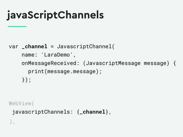 javaScriptChannels
var _channel = JavascriptChannel(
name: 'LaraDemo',
onMessageReceived: (JavascriptMessage message) {
print(message.message);
});
WebView(
javascriptChannels: {_channel},
),
