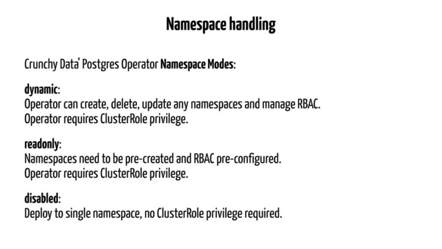 Namespace handling
Crunchy Data’ Postgres Operator Namespace Modes:
dynamic: 
Operator can create, delete, update any namespaces and manage RBAC. 
Operator requires ClusterRole privilege.
readonly: 
Namespaces need to be pre-created and RBAC pre-configured. 
Operator requires ClusterRole privilege.
disabled: 
Deploy to single namespace, no ClusterRole privilege required.
