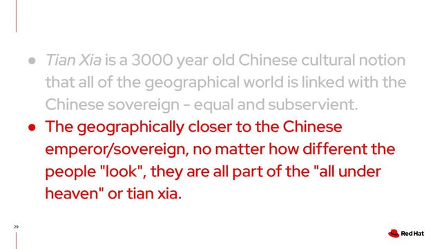 29
● Tian Xia is a 3000 year old Chinese cultural notion
that all of the geographical world is linked with the
Chinese sovereign - equal and subservient.
● The geographically closer to the Chinese
emperor/sovereign, no matter how different the
people "look", they are all part of the "all under
heaven" or tian xia.
