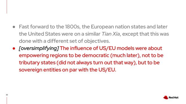 32
● Fast forward to the 1800s, the European nation states and later
the United States were on a similar Tian Xia, except that this was
done with a different set of objectives.
● [oversimplifying] The influence of US/EU models were about
empowering regions to be democratic (much later), not to be
tributary states (did not always turn out that way), but to be
sovereign entities on par with the US/EU.
